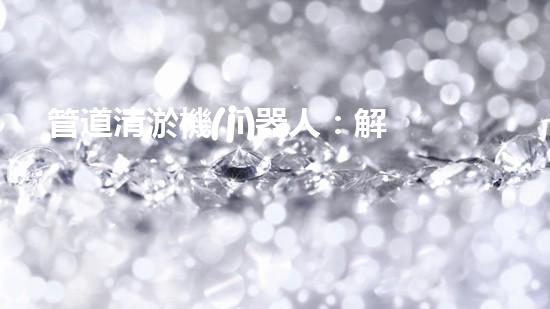 管道清淤機(jī)器人：解放疏通之力，重塑暢通未來(lái)！